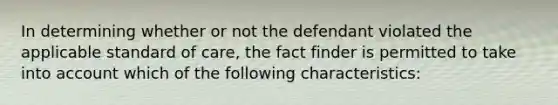 In determining whether or not the defendant violated the applicable standard of care, the fact finder is permitted to take into account which of the following characteristics: