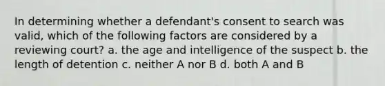 In determining whether a defendant's consent to search was valid, which of the following factors are considered by a reviewing court? a. the age and intelligence of the suspect b. the length of detention c. neither A nor B d. both A and B