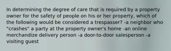 In determining the degree of care that is required by a property owner for the safety of people on his or her property, which of the following would be considered a trespasser? -a neighbor who "crashes" a party at the property owner's home -an online merchandize delivery person -a door-to-door salesperson -a visiting guest