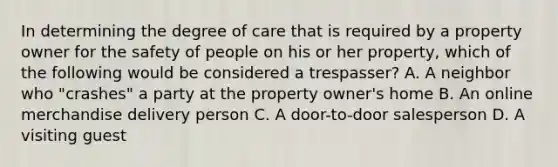 In determining the degree of care that is required by a property owner for the safety of people on his or her property, which of the following would be considered a trespasser? A. A neighbor who "crashes" a party at the property owner's home B. An online merchandise delivery person C. A door-to-door salesperson D. A visiting guest