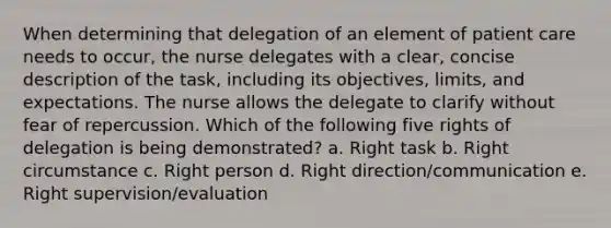 When determining that delegation of an element of patient care needs to occur, the nurse delegates with a clear, concise description of the task, including its objectives, limits, and expectations. The nurse allows the delegate to clarify without fear of repercussion. Which of the following five rights of delegation is being demonstrated? a. Right task b. Right circumstance c. Right person d. Right direction/communication e. Right supervision/evaluation