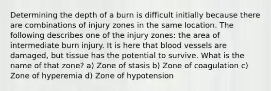 Determining the depth of a burn is difficult initially because there are combinations of injury zones in the same location. The following describes one of the injury zones: the area of intermediate burn injury. It is here that blood vessels are damaged, but tissue has the potential to survive. What is the name of that zone? a) Zone of stasis b) Zone of coagulation c) Zone of hyperemia d) Zone of hypotension