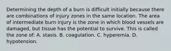 Determining the depth of a burn is difficult initially because there are combinations of injury zones in the same location. The area of intermediate burn injury is the zone in which blood vessels are damaged, but tissue has the potential to survive. This is called the zone of: A. stasis. B. coagulation. C. hyperemia. D. hypotension.