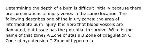 Determining the depth of a burn is difficult initially because there are combinations of injury zones in the same location. The following describes one of the injury zones: the area of intermediate burn injury. It is here that blood vessels are damaged, but tissue has the potential to survive. What is the name of that zone? A Zone of stasis B Zone of coagulation C Zone of hypotension D Zone of hyperemia