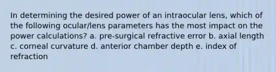 In determining the desired power of an intraocular lens, which of the following ocular/lens parameters has the most impact on the power calculations? a. pre-surgical refractive error b. axial length c. corneal curvature d. anterior chamber depth e. index of refraction