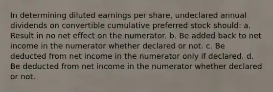 In determining diluted earnings per share, undeclared annual dividends on convertible cumulative preferred stock should: a. Result in no net effect on the numerator. b. Be added back to net income in the numerator whether declared or not. c. Be deducted from net income in the numerator only if declared. d. Be deducted from net income in the numerator whether declared or not.