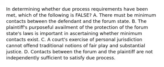 In determining whether due process requirements have been met, which of the following is FALSE? A. There must be minimum contacts between the defendant and the forum state. B. The plaintiff's purposeful availment of the protection of the forum state's laws is important in ascertaining whether minimum contacts exist. C. A court's exercise of personal jurisdiction cannot offend traditional notions of fair play and substantial justice. D. Contacts between the forum and the plaintiff are not independently sufficient to satisfy due process.