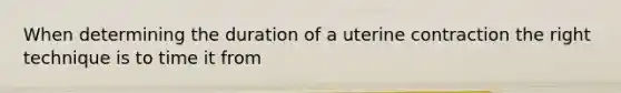 When determining the duration of a uterine contraction the right technique is to time it from