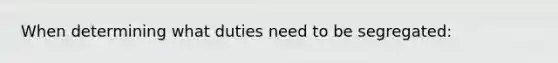 When determining what duties need to be segregated: