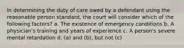 In determining the duty of care owed by a defendant using the reasonable person standard, the court will consider which of the following factors? a. The existence of emergency conditions b. A physician's training and years of experience c. A person's severe mental retardation d. (a) and (b), but not (c)