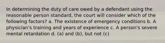 In determining the duty of care owed by a defendant using the reasonable person standard, the court will consider which of the following factors? a. The existence of emergency conditions b. A physician's training and years of experience c. A person's severe mental retardation d. (a) and (b), but not (c)