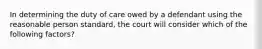 In determining the duty of care owed by a defendant using the reasonable person standard, the court will consider which of the following factors?