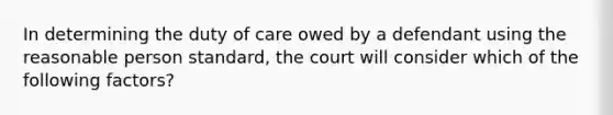 In determining the duty of care owed by a defendant using the reasonable person standard, the court will consider which of the following factors?