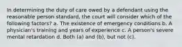 In determining the duty of care owed by a defendant using the reasonable person standard, the court will consider which of the following factors? a. The existence of emergency conditions b. A physician's training and years of experience c. A person's severe mental retardation d. Both (a) and (b), but not (c).