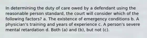 In determining the duty of care owed by a defendant using the reasonable person standard, the court will consider which of the following factors? a. The existence of emergency conditions b. A physician's training and years of experience c. A person's severe mental retardation d. Both (a) and (b), but not (c).