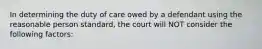 In determining the duty of care owed by a defendant using the reasonable person standard, the court will NOT consider the following factors: