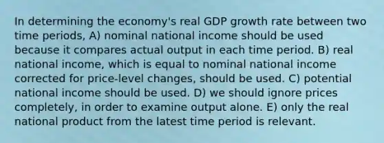 In determining the economy's real GDP growth rate between two time periods, A) nominal national income should be used because it compares actual output in each time period. B) real national income, which is equal to nominal national income corrected for price-level changes, should be used. C) potential national income should be used. D) we should ignore prices completely, in order to examine output alone. E) only the real national product from the latest time period is relevant.