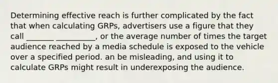 Determining effective reach is further complicated by the fact that when calculating GRPs, advertisers use a figure that they call _______ __________, or the average number of times the target audience reached by a media schedule is exposed to the vehicle over a specified period. an be misleading, and using it to calculate GRPs might result in underexposing the audience.