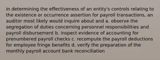 in determining the effectiveness of an entity's controls relating to the existence or occurrence assertion for payroll transactions, an auditor most likely would inquire about and a. observe the segregation of duties concerning personnel responsibilities and payroll disbursement b. inspect evidence of accounting for prenumbered payroll checks c. recompute the payroll deductions for employee fringe benefits d. verify the preparation of the monthly payroll account bank reconciliation