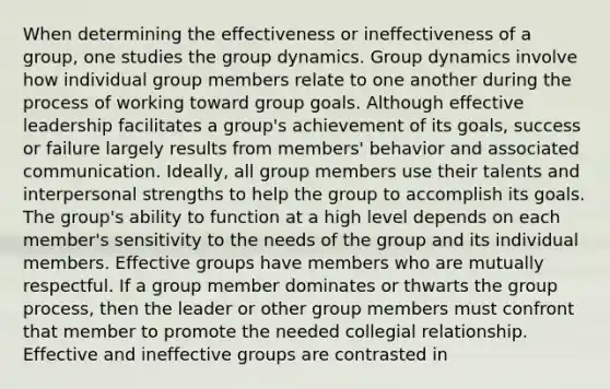 When determining the effectiveness or ineffectiveness of a group, one studies the group dynamics. Group dynamics involve how individual group members relate to one another during the process of working toward group goals. Although effective leadership facilitates a group's achievement of its goals, success or failure largely results from members' behavior and associated communication. Ideally, all group members use their talents and interpersonal strengths to help the group to accomplish its goals. The group's ability to function at a high level depends on each member's sensitivity to the needs of the group and its individual members. Effective groups have members who are mutually respectful. If a group member dominates or thwarts the group process, then the leader or other group members must confront that member to promote the needed collegial relationship. Effective and ineffective groups are contrasted in