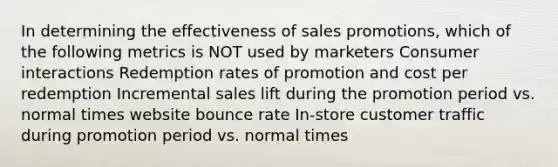 In determining the effectiveness of sales promotions, which of the following metrics is NOT used by marketers Consumer interactions Redemption rates of promotion and cost per redemption Incremental sales lift during the promotion period vs. normal times website bounce rate In-store customer traffic during promotion period vs. normal times