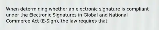 When determining whether an electronic signature is compliant under the Electronic Signatures in Global and National Commerce Act (E-Sign), the law requires that