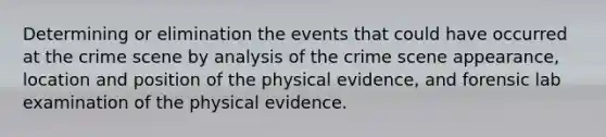 Determining or elimination the events that could have occurred at the crime scene by analysis of the crime scene appearance, location and position of the physical evidence, and forensic lab examination of the physical evidence.