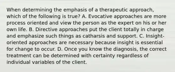 When determining the emphasis of a therapeutic approach, which of the following is true? A. Evocative approaches are more process oriented and view the person as the expert on his or her own life. B. Directive approaches put the client totally in charge and emphasize such things as catharsis and support. C. Insight-oriented approaches are necessary because insight is essential for change to occur. D. Once you know the diagnosis, the correct treatment can be determined with certainty regardless of individual variables of the client.