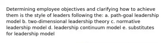 Determining employee objectives and clarifying how to achieve them is the style of leaders following the: a. path-goal leadership model b. two-dimensional leadership theory c. normative leadership model d. leadership continuum model e. substitutes for leadership model