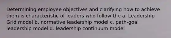 Determining employee objectives and clarifying how to achieve them is characteristic of leaders who follow the a. Leadership Grid model b. normative leadership model c. path-goal leadership model d. leadership continuum model