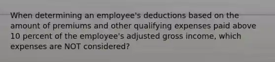 When determining an employee's deductions based on the amount of premiums and other qualifying expenses paid above 10 percent of the employee's adjusted gross income, which expenses are NOT considered?