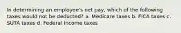 In determining an employee's net pay, which of the following taxes would not be deducted? a. Medicare taxes b. FICA taxes c. SUTA taxes d. Federal income taxes