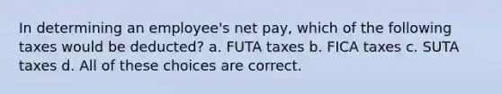 In determining an employee's net pay, which of the following taxes would be deducted? a. FUTA taxes b. FICA taxes c. SUTA taxes d. All of these choices are correct.