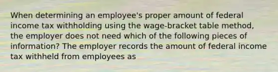 When determining an employee's proper amount of federal income tax withholding using the wage-bracket table method, the employer does not need which of the following pieces of information? The employer records the amount of federal income tax withheld from employees as