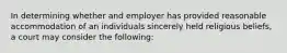 In determining whether and employer has provided reasonable accommodation of an individuals sincerely held religious beliefs, a court may consider the following: