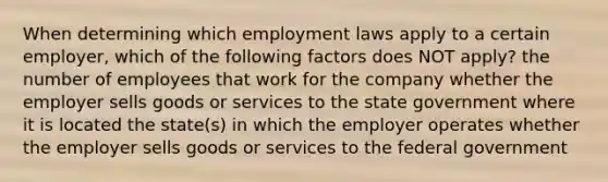 When determining which employment laws apply to a certain employer, which of the following factors does NOT apply? the number of employees that work for the company whether the employer sells goods or services to the state government where it is located the state(s) in which the employer operates whether the employer sells goods or services to the federal government