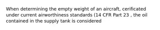 When determining the empty weight of an aircraft, cerificated under current airworthiness standards (14 CFR Part 23 , the oil contained in the supply tank is considered