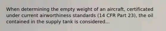 When determining the empty weight of an aircraft, certificated under current airworthiness standards (14 CFR Part 23), the oil contained in the supply tank is considered...