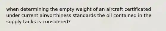 when determining the empty weight of an aircraft certificated under current airworthiness standards the oil contained in the supply tanks is considered?