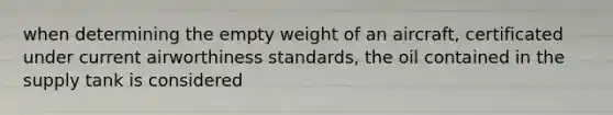 when determining the empty weight of an aircraft, certificated under current airworthiness standards, the oil contained in the supply tank is considered