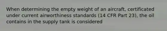 When determining the empty weight of an aircraft, certificated under current airworthiness standards (14 CFR Part 23), the oil contains in the supply tank is considered