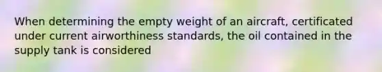 When determining the empty weight of an aircraft, certificated under current airworthiness standards, the oil contained in the supply tank is considered