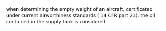 when determining the empty weight of an aircraft, certificated under current airworthiness standards ( 14 CFR part 23), the oil contained in the supply tank is considered