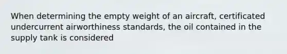 When determining the empty weight of an aircraft, certificated undercurrent airworthiness standards, the oil contained in the supply tank is considered