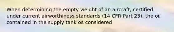 When determining the empty weight of an aircraft, certified under current airworthiness standards (14 CFR Part 23), the oil contained in the supply tank os considered