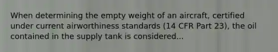 When determining the empty weight of an aircraft, certified under current airworthiness standards (14 CFR Part 23), the oil contained in the supply tank is considered...