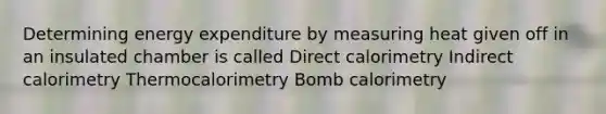 Determining energy expenditure by measuring heat given off in an insulated chamber is called Direct calorimetry Indirect calorimetry Thermocalorimetry Bomb calorimetry