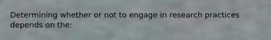 Determining whether or not to engage in research practices depends on the: