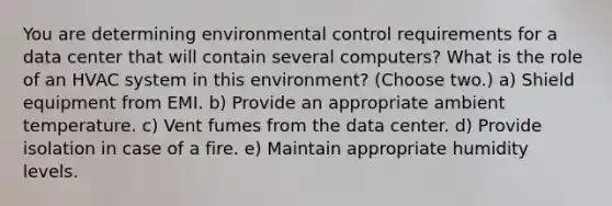 You are determining environmental control requirements for a data center that will contain several computers? What is the role of an HVAC system in this environment? (Choose two.) a) Shield equipment from EMI. b) Provide an appropriate ambient temperature. c) Vent fumes from the data center. d) Provide isolation in case of a fire. e) Maintain appropriate humidity levels.