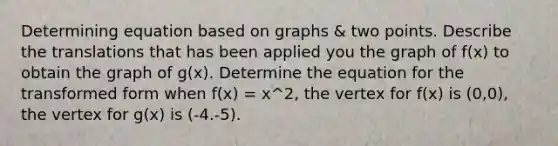 Determining equation based on graphs & two points. Describe the translations that has been applied you the graph of f(x) to obtain the graph of g(x). Determine the equation for the transformed form when f(x) = x^2, the vertex for f(x) is (0,0), the vertex for g(x) is (-4.-5).